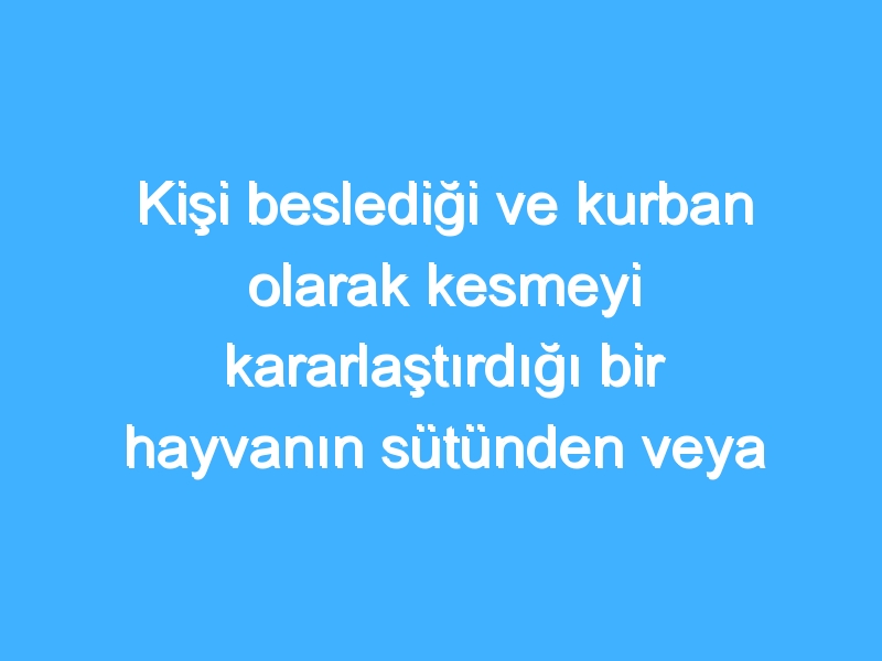 Kişi beslediği ve kurban olarak kesmeyi kararlaştırdığı bir hayvanın sütünden veya gücünden yararlanabilir mi?