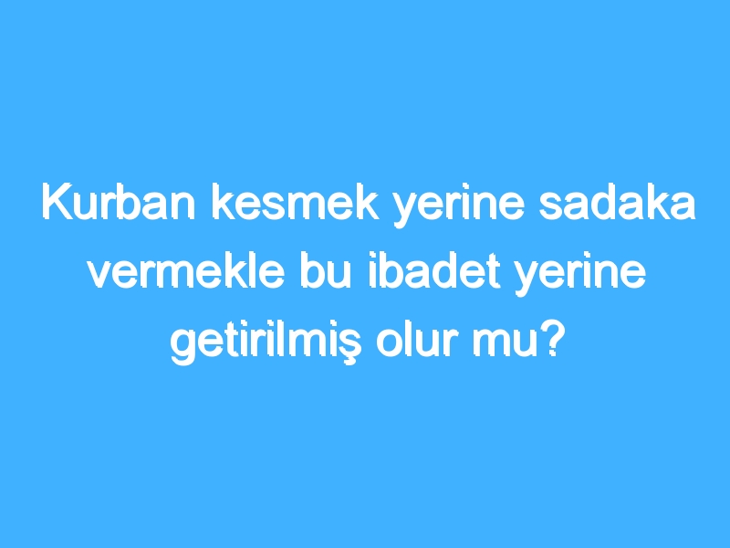 Kurban kesmek yerine sadaka vermekle bu ibadet yerine getirilmiş olur mu?