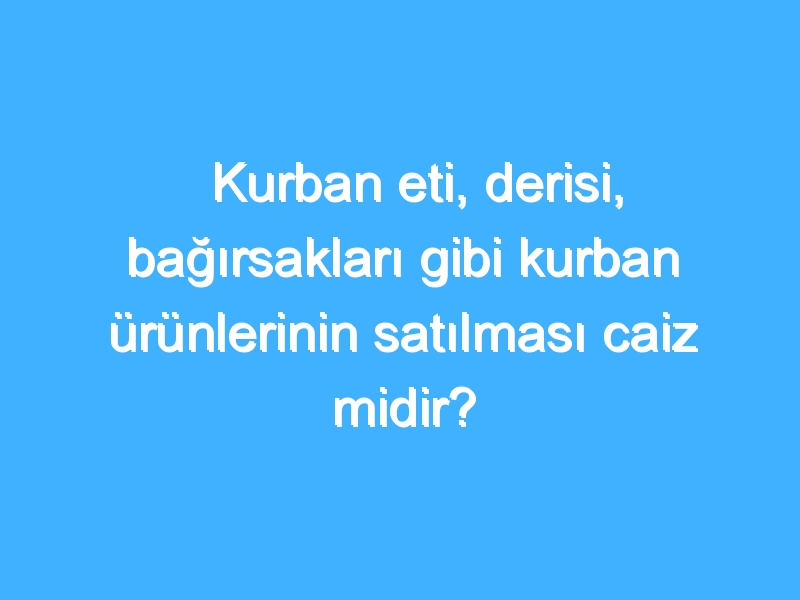 Kurban eti, derisi, bağırsakları gibi kurban ürünlerinin satılması caiz midir?