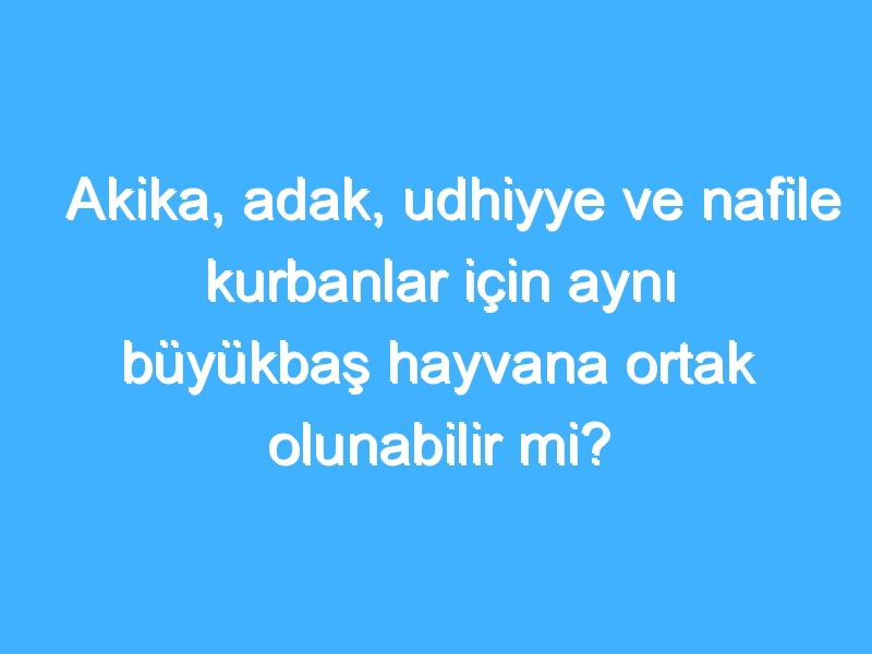 Akika, adak, udhiyye ve nafile kurbanlar için aynı büyükbaş hayvana ortak olunabilir mi?