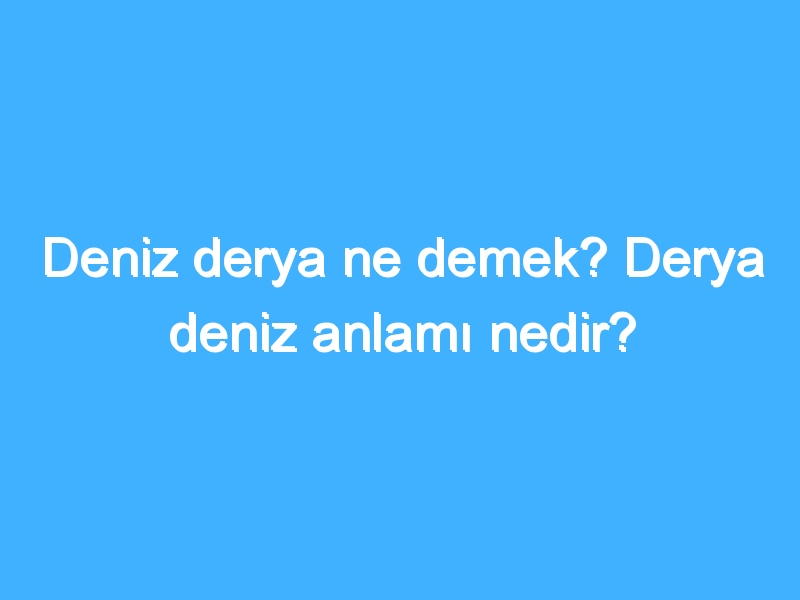 Deniz derya ne demek? Derya deniz anlamı nedir?