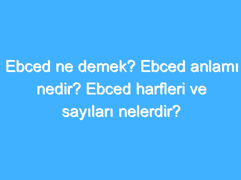 Ebced ne demek? Ebced anlamı nedir? Ebced harfleri ve sayıları nelerdir?