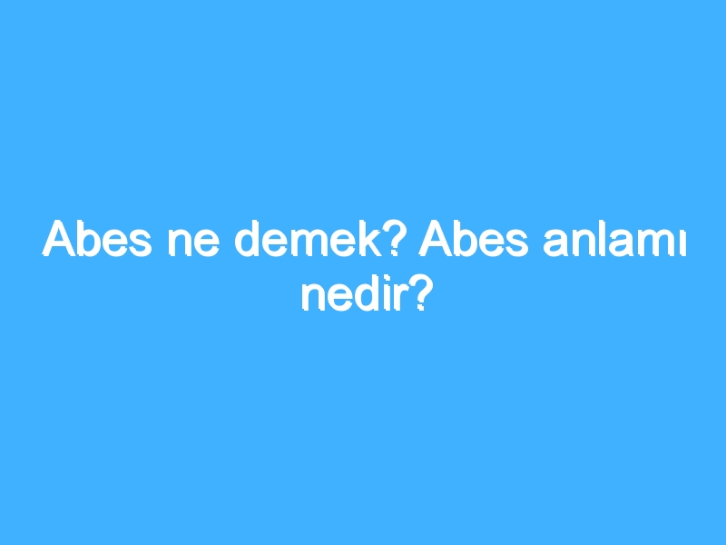 Abes ne demek? Abes anlamı nedir?