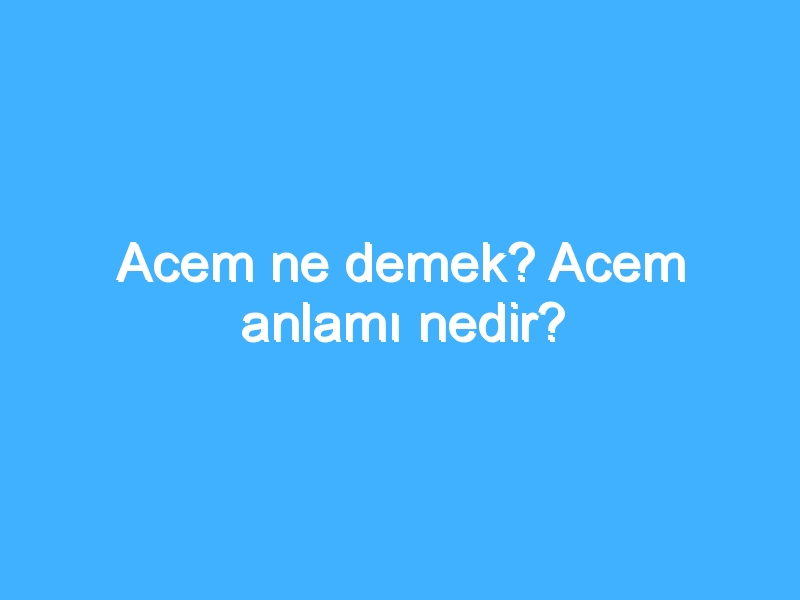 Acem ne demek? Acem anlamı nedir?