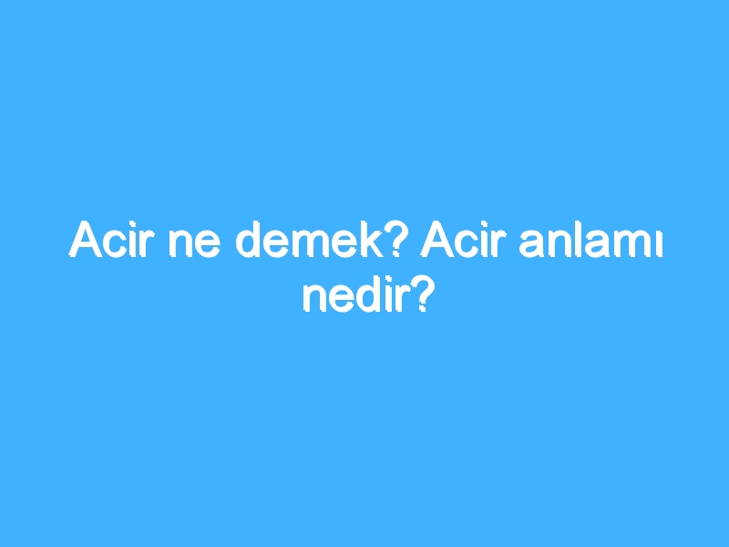 Acir ne demek? Acir anlamı nedir?