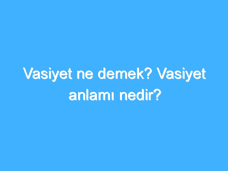 Vasiyet ne demek? Vasiyet anlamı nedir?