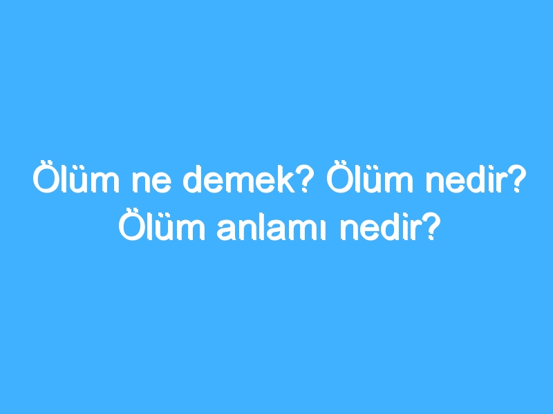 Ölüm ne demek? Ölüm nedir? Ölüm anlamı nedir?