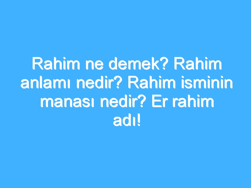 Rahim ne demek? Rahim anlamı nedir? Rahim isminin manası nedir? Er rahim adı!