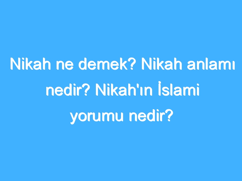 Nikah ne demek? Nikah anlamı nedir? Nikah'ın İslami yorumu nedir?