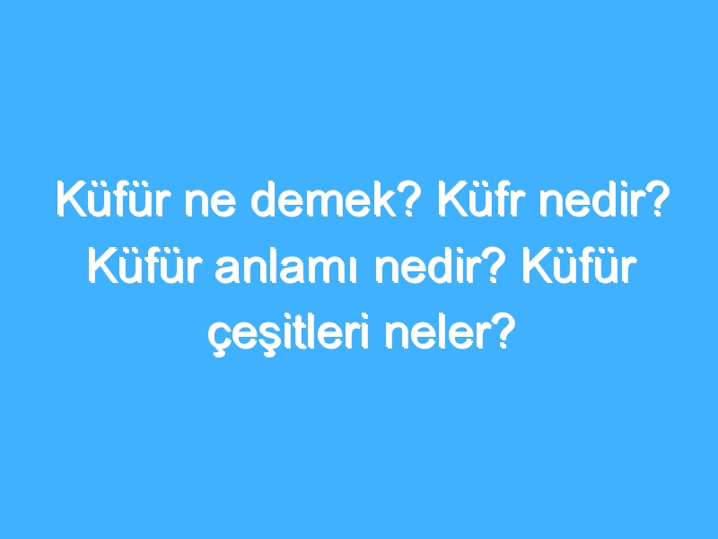 Küfür ne demek? Küfr nedir? Küfür anlamı nedir? Küfür çeşitleri neler?