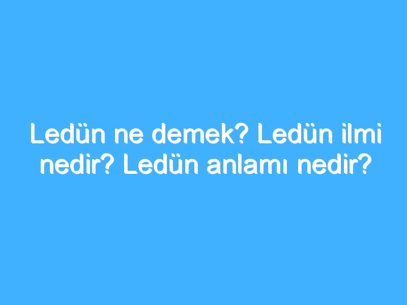 Ledün ne demek? Ledün ilmi nedir? Ledün anlamı nedir?