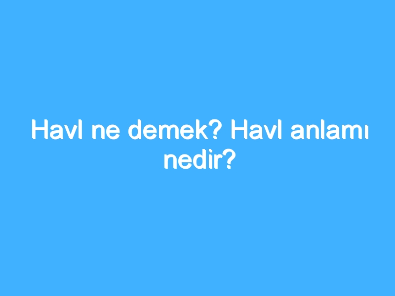 Havl ne demek? Havl anlamı nedir?