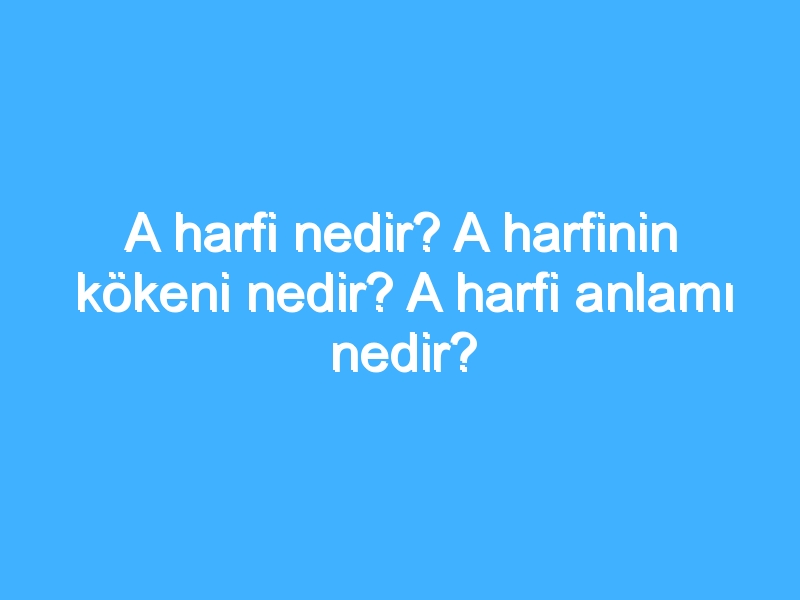 A harfi nedir? A harfinin kökeni nedir? A harfi anlamı nedir?