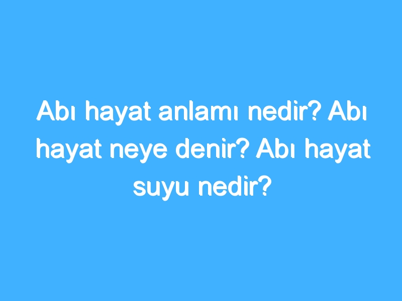 Abı hayat anlamı nedir? Abı hayat neye denir? Abı hayat suyu nedir?