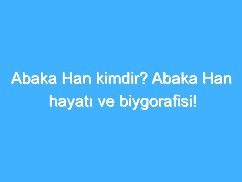 Abaka Han kimdir? Abaka Han hayatı ve biygorafisi!