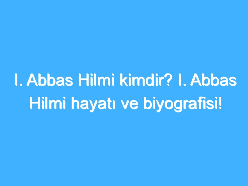 I. Abbas Hilmi kimdir? I. Abbas Hilmi hayatı ve biyografisi!