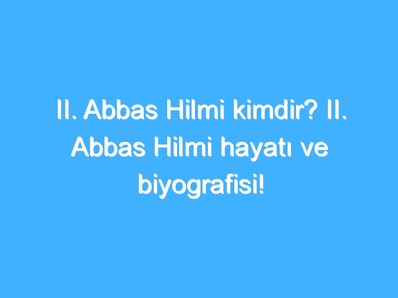 II. Abbas Hilmi kimdir? II. Abbas Hilmi hayatı ve biyografisi!