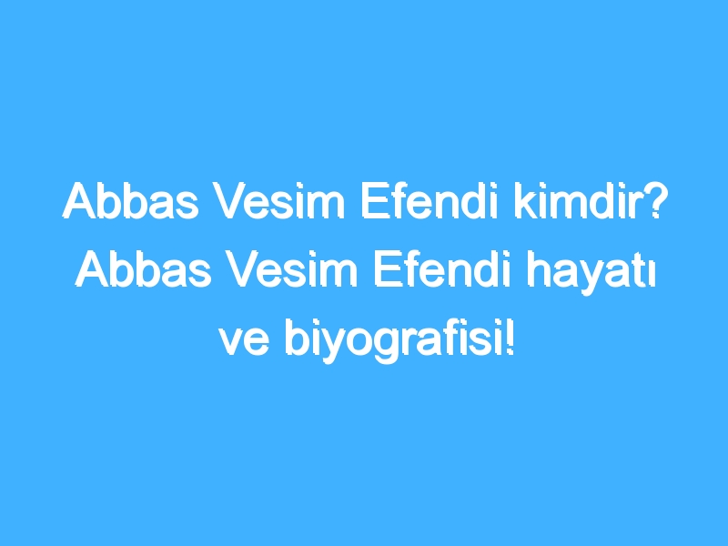 Abbas Vesim Efendi kimdir? Abbas Vesim Efendi hayatı ve biyografisi!