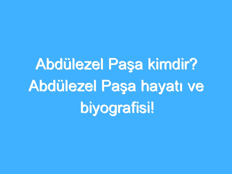 Abdülezel Paşa kimdir? Abdülezel Paşa hayatı ve biyografisi!