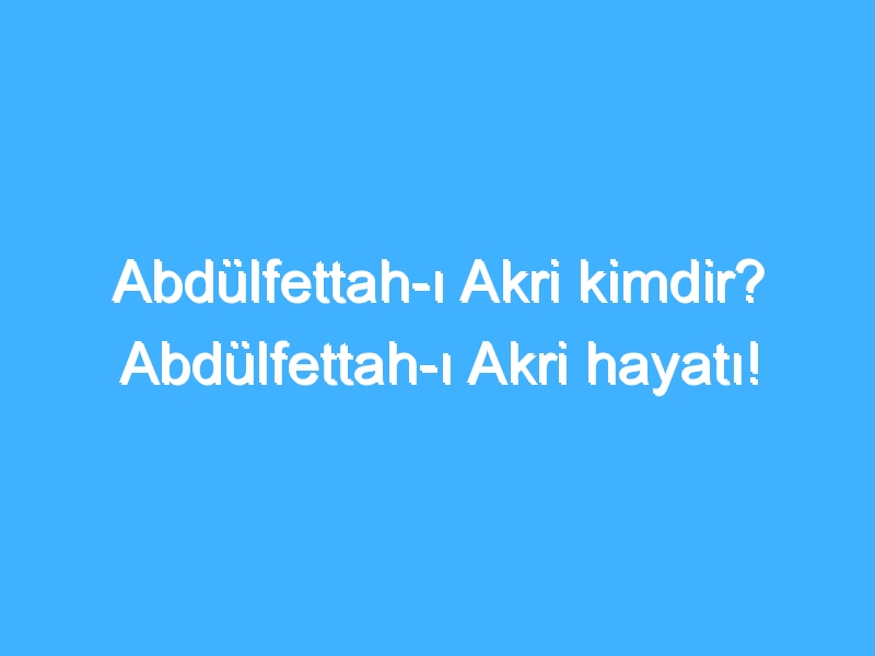 Abdülfettah-ı Akri kimdir? Abdülfettah-ı Akri hayatı!