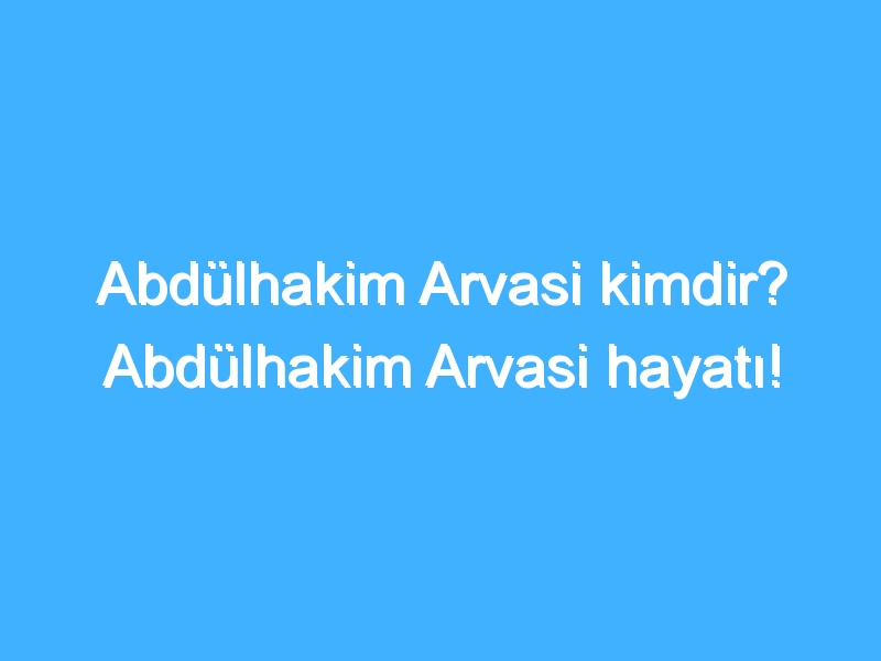 Abdülhakim Arvasi kimdir? Abdülhakim Arvasi hayatı!