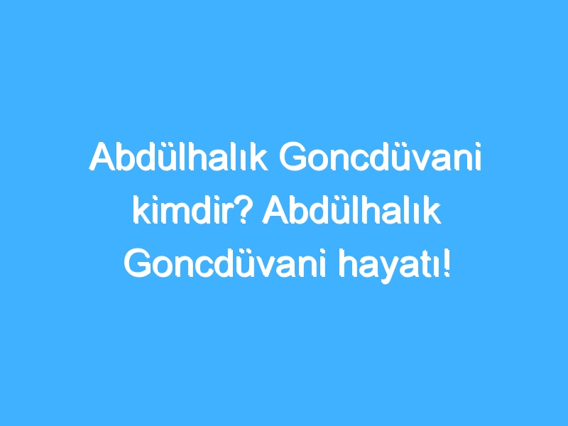 Abdülhalık Goncdüvani kimdir? Abdülhalık Goncdüvani hayatı!