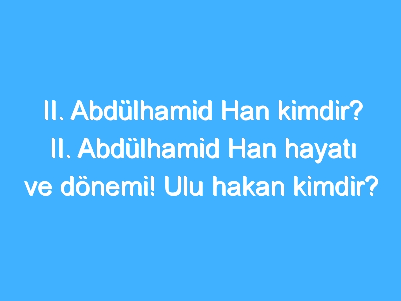 II. Abdülhamid Han kimdir? II. Abdülhamid Han hayatı ve dönemi! Ulu hakan kimdir?