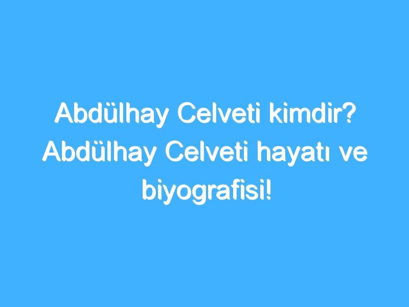 Abdülhay Celveti kimdir? Abdülhay Celveti hayatı ve biyografisi!