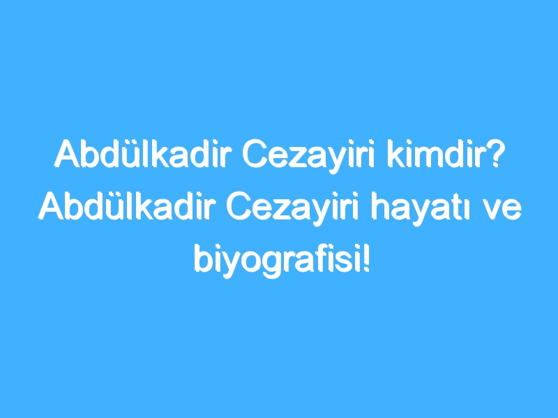 Abdülkadir Cezayiri kimdir? Abdülkadir Cezayiri hayatı ve biyografisi!