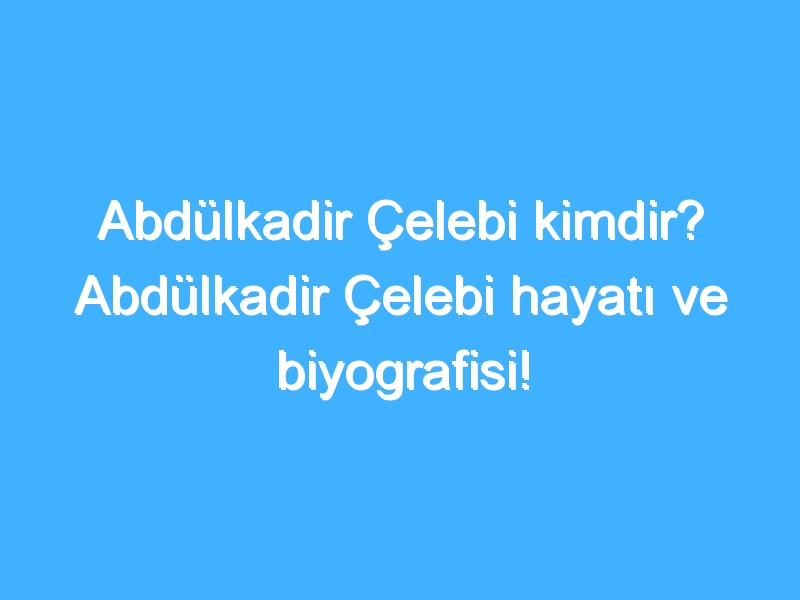 Abdülkadir Çelebi kimdir? Abdülkadir Çelebi hayatı ve biyografisi!