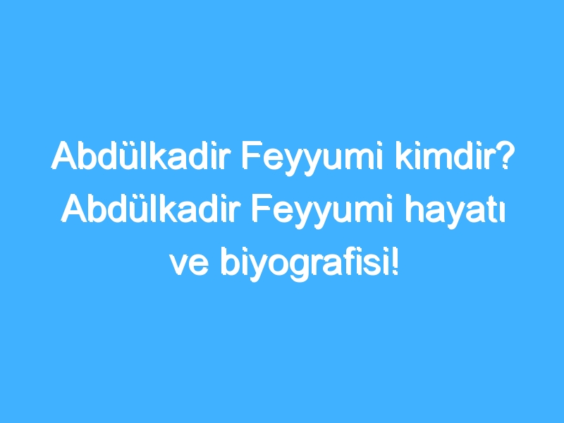 Abdülkadir Feyyumi kimdir? Abdülkadir Feyyumi hayatı ve biyografisi!