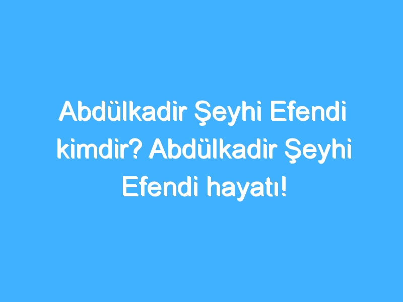 Abdülkadir Şeyhi Efendi kimdir? Abdülkadir Şeyhi Efendi hayatı!