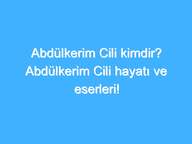 Abdülkerim Cili kimdir? Abdülkerim Cili hayatı ve eserleri!