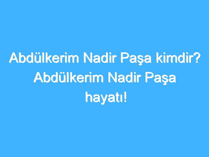 Abdülkerim Nadir Paşa kimdir? Abdülkerim Nadir Paşa hayatı!