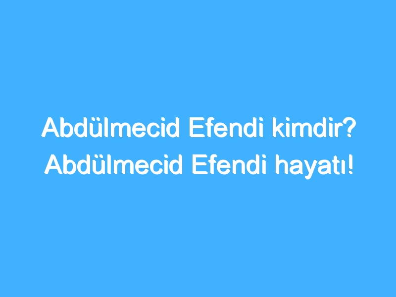 Abdülmecid Efendi kimdir? Abdülmecid Efendi hayatı!