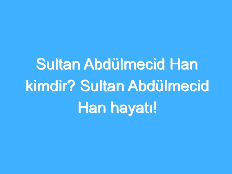 Sultan Abdülmecid Han kimdir? Sultan Abdülmecid Han hayatı!