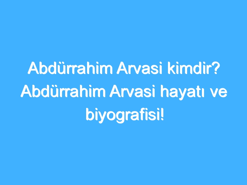 Abdürrahim Arvasi kimdir? Abdürrahim Arvasi hayatı ve biyografisi!