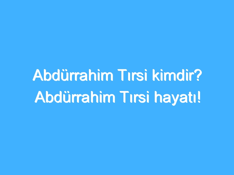 Abdürrahim Tırsi kimdir? Abdürrahim Tırsi hayatı!