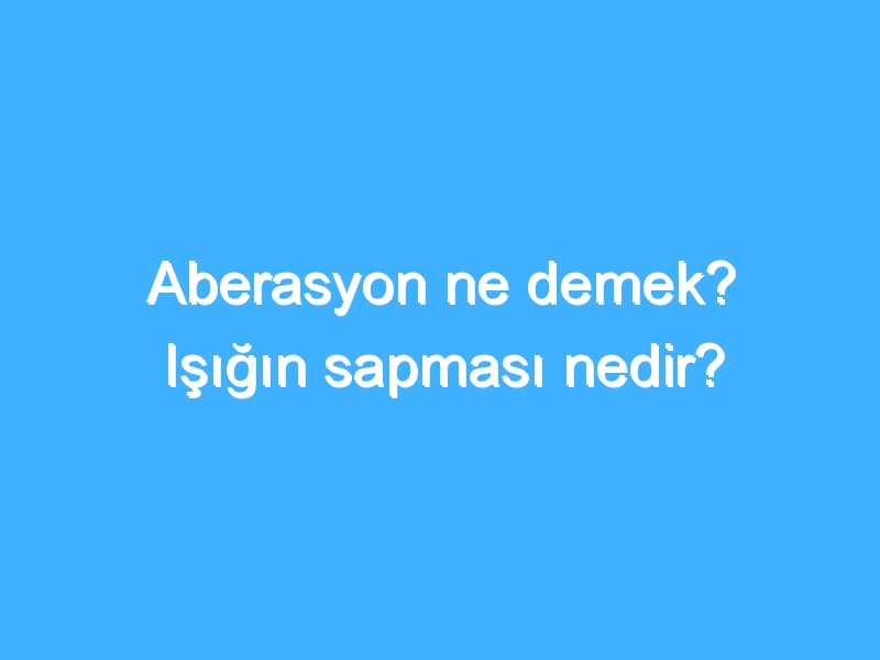 Aberasyon ne demek? Işığın sapması nedir?