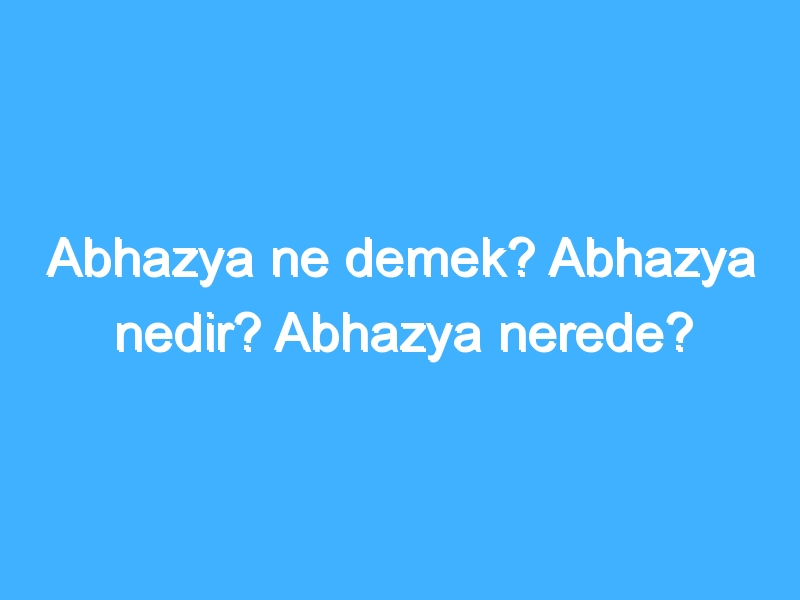 Abhazya ne demek? Abhazya nedir? Abhazya nerede?