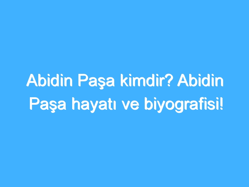 Abidin Paşa kimdir? Abidin Paşa hayatı ve biyografisi!