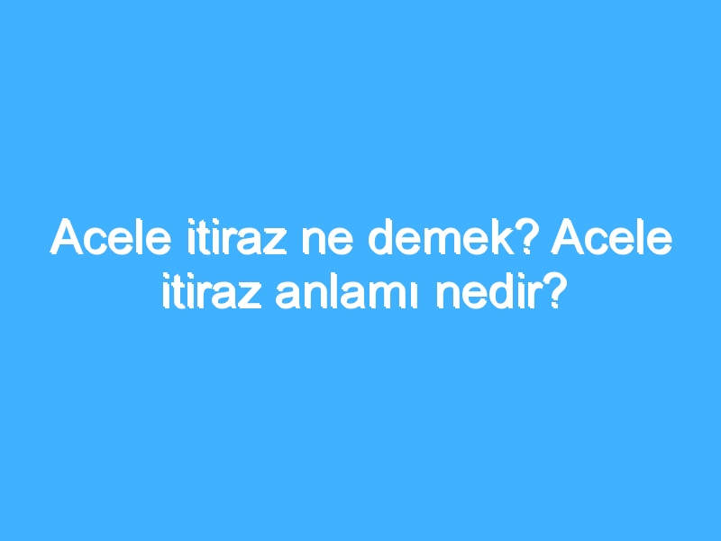 Acele itiraz ne demek? Acele itiraz anlamı nedir?