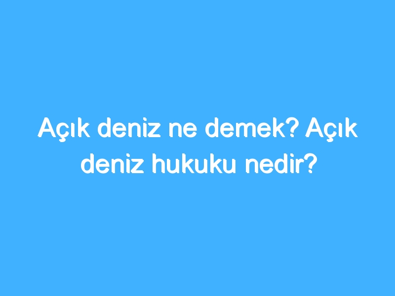 Açık deniz ne demek? Açık deniz hukuku nedir?