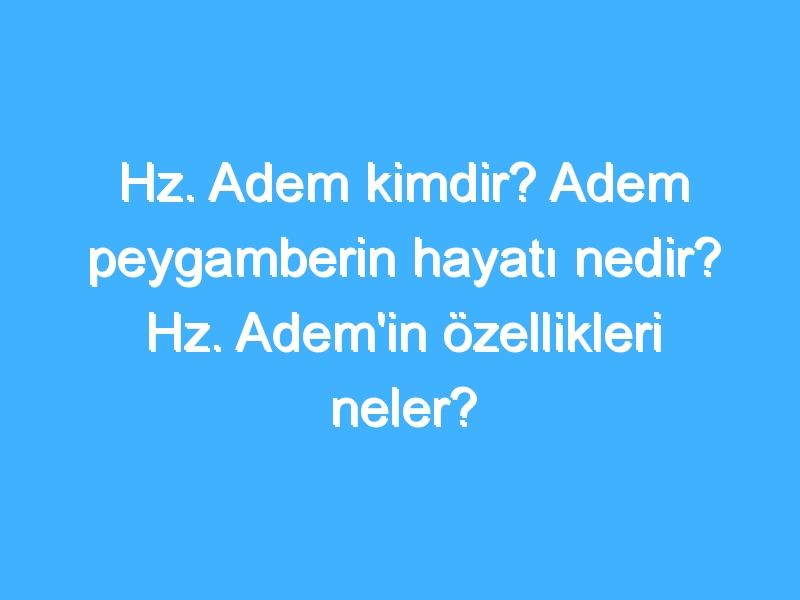 Hz. Adem kimdir? Adem peygamberin hayatı nedir? Hz. Adem'in özellikleri neler?