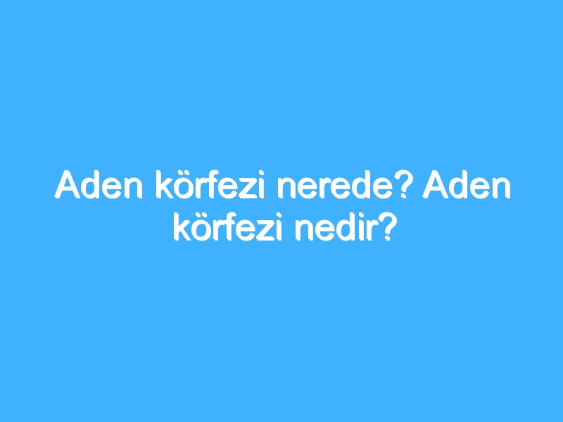 Aden körfezi nerede? Aden körfezi nedir?