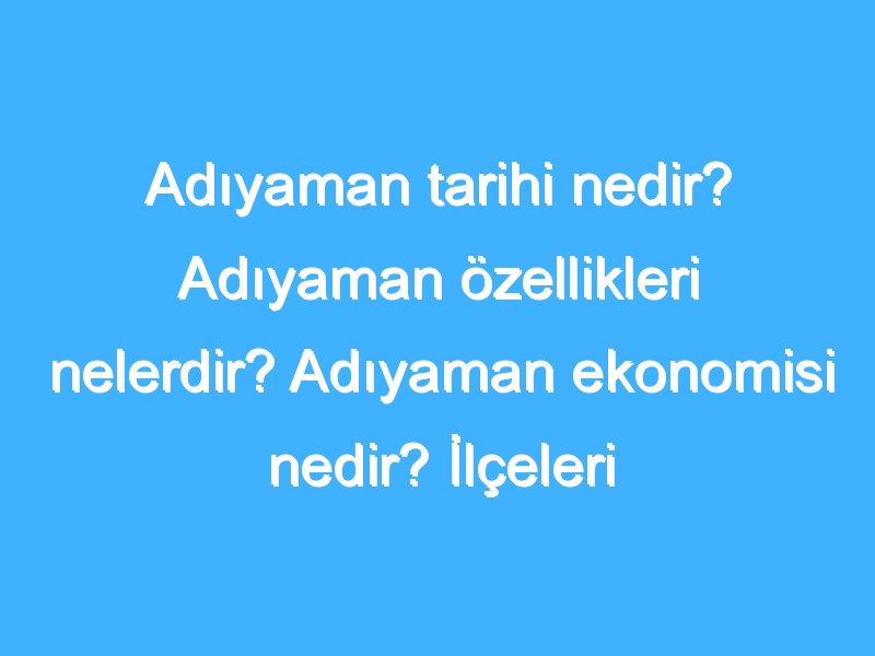 Adıyaman tarihi nedir? Adıyaman özellikleri nelerdir? Adıyaman ekonomisi nedir? İlçeleri neler?