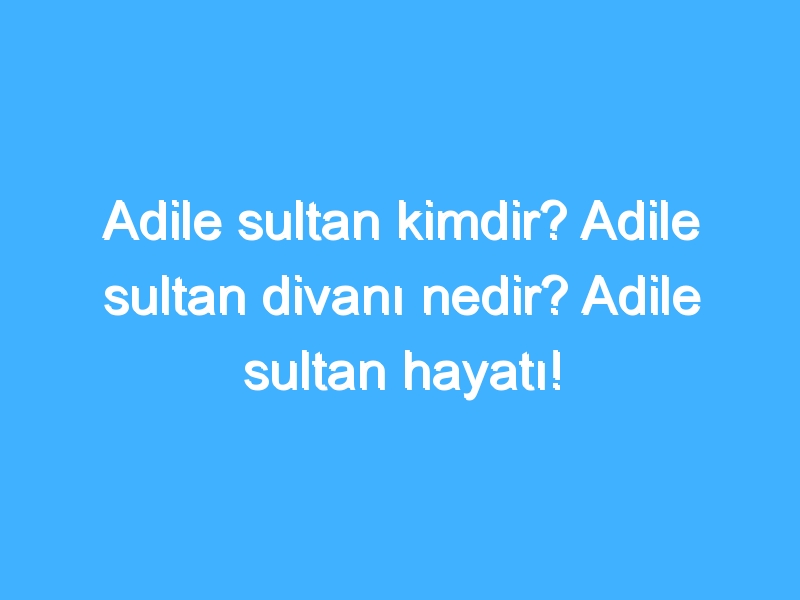 Adile sultan kimdir? Adile sultan divanı nedir? Adile sultan hayatı!