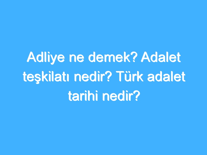 Adliye ne demek? Adalet teşkilatı nedir? Türk adalet tarihi nedir?