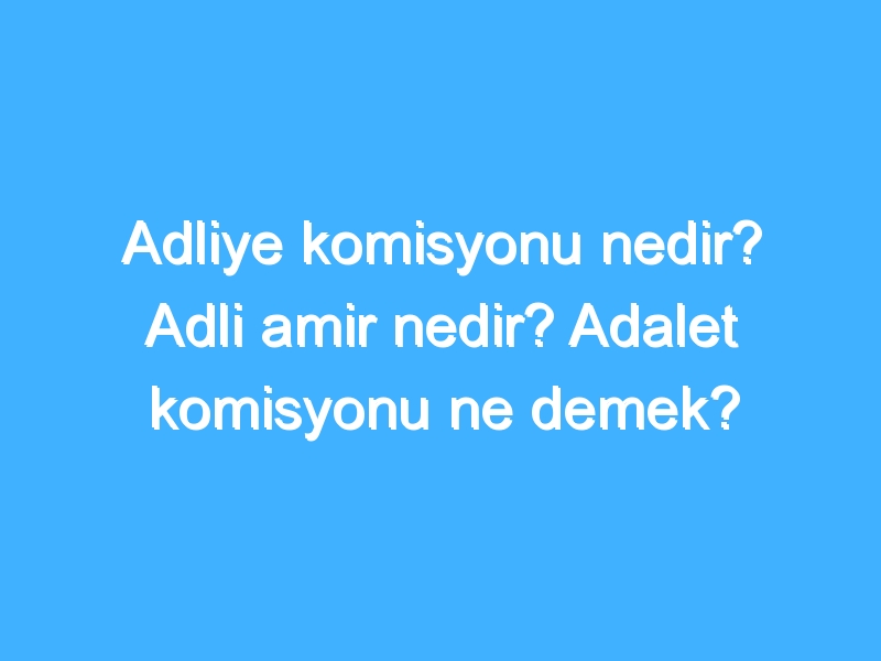 Adliye komisyonu nedir? Adli amir nedir? Adalet komisyonu ne demek?