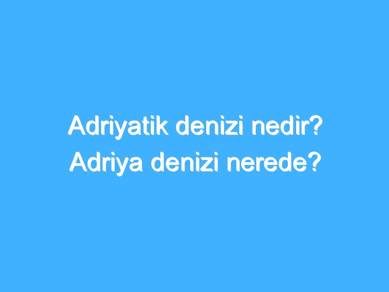 Adriyatik denizi nedir? Adriya denizi nerede?